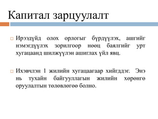 Капитал зарцуулалт
 Ирээдүйд олох орлогыг бүрдүүлэх, ашгийг
нэмэгдүүлэх зорилгоор нөөц баялгийг урт
хугацаанд шилжүүлэн ашиглах үйл явц.
 Ихэвчлэн 1 жилийн хугацаагаар хийгддэг. Энэ
нь тухайн байгууллагын жилийн хөрөнгө
оруулалтын төлөвлөгөө болно.
 