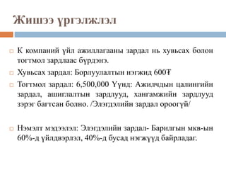 Жишээ үргэлжлэл
 К компаний үйл ажиллагааны зардал нь хувьсах болон
тогтмол зардлаас бүрдэнэ.
 Хувьсах зардал: Борлуулалтын нэгжид 600₮
 Тогтмол зардал: 6,500,000 Үүнд: Ажилчдын цалингийн
зардал, ашиглалтын зардлууд, хангамжийн зардлууд
зэрэг багтсан болно. /Элэгдэлийн зардал ороогүй/
 Нэмэлт мэдээлэл: Элэгдэлийн зардал- Барилгын мкв-ын
60%-д үйлдвэрлэл, 40%-д бусад нэгжүүд байрладаг.
 