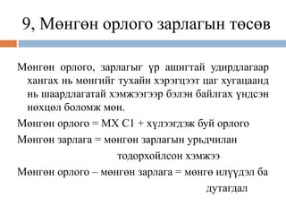 9, Мөнгөн орлого зарлагын төсөв
Мөнгөн орлого, зарлагыг үр ашигтай удирдлагаар
хангах нь мөнгийг тухайн хэрэгцээт цаг хугацаанд
нь шаардлагатай хэмжээгээр бэлэн байлгах үндсэн
нөхцөл боломж мөн.
Мөнгөн орлого = МХ С1 + хүлээгдэж буй орлого
Мөнгөн зарлага = мөнгөн зарлагын урьдчилан
тодорхойлсон хэмжээ
Мөнгөн орлого – мөнгөн зарлага = мөнгө илүүдэл ба
дутагдал
 