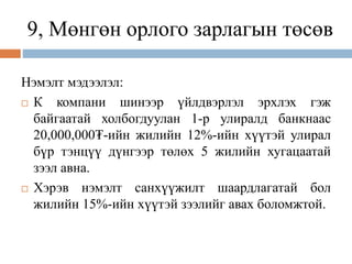9, Мөнгөн орлого зарлагын төсөв
Нэмэлт мэдээлэл:
 К компани шинээр үйлдвэрлэл эрхлэх гэж
байгаатай холбогдуулан 1-р улиралд банкнаас
20,000,000₮-ийн жилийн 12%-ийн хүүтэй улирал
бүр тэнцүү дүнгээр төлөх 5 жилийн хугацаатай
зээл авна.
 Хэрэв нэмэлт санхүүжилт шаардлагатай бол
жилийн 15%-ийн хүүтэй зээлийг авах боломжтой.
 