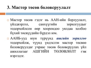 3. Мастер төсөв боловсруулалт
 Мастер төсөв гэдэг нь ААН-ийн борлуулалт,
үйлдвэрлэл, санхүүгийн зорилгуудыг
тодорхойлсон өөр хоорондоо уялдаа холбоо
бүхий төсвүүдийн бүрдэл юм.
 ААНБ-ууд юун түрүүнд ашгийн зорилгоо
тодорхойлж, түүнд үндэслэн мастер төсвөө
боловсруулдаг учраас төсөв боловсруулах үйл
ажиллагааг АШГИЙН ТӨЛӨВЛӨЛТ гэж
нэрлэдэг.
 