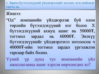 1. Зарим бүтээгдэхүүний үйлдвэрлэлийг зогсоох эсэх шийдвэр
гаргах нь.
Жишээ:
“Од” компанийн үйлдвэрлэж буй олон
төрлийн бүтээгдэхүүний нэг болох Х
бүтээгдэхүүний ахиуц ашиг нь 50000₮,
тогтмол зардал нь 60000₮. Энэхүү
бүтээгдэхүүнийг үйлдвэрлэхээ зогсоосон ч
40000₮-ийн тогтмол зардал үргэлжлэн
гарсаар байх болно.
Үүний үр дүнд тус компанийн үйл
ажиллагааны ашиг хэрхэн өөрчлөгдөх вэ?
 