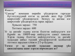 2. Өөртөө үйлдвэрлэх, эсвэл худалдан авах шийдвэр гаргах
Жишээ:
“Сансар” компани өөрийн үйлдвэрлэн гаргадаг
бүтээгдэхүүний нэгэн эд ангийг жил бүр 2,000
ширхэгийг үйлдвэрлэдэг. Энэхүү эд ангиас нэг
ширхэгийг үйлдвэрлэхэд гарах зардал:
Хувьсах зардал 750
Тогтмол зардал 600
Уг эд ангийг гадны нэгэн бэлтгэн нийлүүлэгч нэг
бүрийг нь 1000₮-өөр нийлүүлэх санал тавьсан.
Хэрэв гадны бэлтгэн нийлүүлэгчээс эд ангийг
худалдан авбал түүний үйлдвэрлэлтэй холбоотой
тогтмол зардлын хэмжээ 2/3-р буурна.
Тэгвэл уг эд ангийг худалдан авснаар үйл
ажиллагааны ашиг хэрхэн өөрчлөгдөх вэ?
 