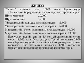 жишээ
“Түшиг” компани сард 10000 нэгж бүтээгдэхүүн
үйлдвэрлэж, борлуулахдаа дараах зардлыг гаргадаг.Үүнд:
Шууд материал 20,000
Шууд хөдөлмөр 35,000
Үйлдвэрлэлийн хувьсах нэмэгдэх зардал 15,000
Үйлдвэрлэлийн тогтмол нэмэгдэх зардал 24,000
Маркетингийн болон захиргааны хувьсах зардал 10,000
Маркетингийн болон захиргааны тогтмол зардал 13,000
Борлуулах ердийн үнэ нь 15 төг, үйлдвэрлэлийн хүчин
чадал 18,000 нэгж бүтээгдэхүүн. Тусгай захиалагч 5,000
нэгж бүтээгдэхүүнийг нэгжийг нь 9 төгрөгөөр авах санал
гаргажээ. Энэ захиалгад хамааран 1,500 төгрөгийн
маркетингийн болон захиргааны зардал нэмж гарна.
 