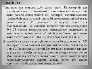 жишээ
Танд ирэх зун ажиллах хоёр санал ирсэн. Та эдгээрийн аль
нэгийг нь л сонгох боломжтой. 1т нь албан тасалгаанд хийх
ажил бөгөөд долоо хоногт 320 долларын цалинтай.Ажлын
газрын байршил нь танай гэрээс 20 километрын зайтай тул та
долоо хоногт 12 долларыг шатахуунд төлнө гэж
тооцоолсон.Мөн та машинаа зогсоолд тавихад долоо хоног
бүр 25 доллар төлнө.Ажилын шаардлагаас шалтгаалж та
ажил хэрэгч хувцас өмсөх ёстой болсон.Зуны турш өмсөх
ажил хэрэгч хувцсыг нийт 350 доллараар худалдан авна.
Дараагийн ажил нь гадаа гүйцэтгэх ажил ба долоо хоногт 220
долларыг төлнө.Ажилын газарын байршил нь танай гэрээс
мөн л 20 километрын зайтай боловч танай хөршийн ажилын
хажууд тул та хоёр шатахууны мөнгөө тэнцүү хувааж төлнө.
Мөн машинаа зогсоолд тавьж мөнгө төлөх шаардлагагүй
болно.Байгууллагаас дүрэмт хувцас олгох тул ажилд
зориулан тусгай хувцас авах шаардлагагүй.
 