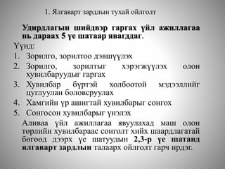1. Ялгаварт зардлын тухай ойлголт
Удирдлагын шийдвэр гаргах үйл ажиллагаа
нь дараах 5 үе шатаар явагддаг.
Үүнд:
1. Зорилго, зорилтоо дэвшүүлэх
2. Зорилго, зорилтыг хэрэгжүүлэх олон
хувилбаруудыг гаргах
3. Хувилбар бүртэй холбоотой мэдээллийг
цуглуулан боловсруулах
4. Хамгийн үр ашигтай хувилбарыг сонгох
5. Сонгосон хувилбарыг үнэлэх
Аливаа үйл ажиллагаа явуулахад маш олон
төрлийн хувилбараас сонголт хийх шаардлагатай
бөгөөд дээрх үе шатуудын 2,3-р үе шатанд
ялгаварт зардлын талаарх ойлголт гарч ирдэг.
 