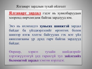 Ялгаварт зардлын тухай ойлголт
Ялгаварт зардал гэдэг нь хувилбаруудын
хооронд өөрчлөгдөж байгаа зардлууд юм.
Энэ нь ихэнхидээ хувьсах шинжтэй зардал
байдаг ба үйлдвэрлэлийг өргөтгөх болон
шинээр нэгж хэлтэс байгуулах гэх мэт үйл
ажиллагааны үр дүнд гарч байгаа зардлууд
байдаг.
Өөрөөр, хэрвээ тухайн шийдвэрийг
хэрэгжүүлээгүй үед гарахгүй тул зайлсхийх
боломжтой зардал хэмээн нэрлэдэг.
 