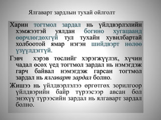 Ялгаварт зардлын тухай ойлголт
Харин тогтмол зардал нь үйлдвэрлэлийн
хэмжээтэй уялдан богино хугацаанд
өөрчлөгдөхгүй тул тухайн хувилбартай
холбоотой ямар нэгэн шийдвэрт нөлөө
үзүүлдэггүй.
Гэвч хэрэв төслийг хэрэгжүүлэх, хүчин
чадал өсөх үед тогтмол зардал нь нэмэгдэж
гарч байвал нэмэгдэж гарсан тогтмол
зардал нь ялгаварт зардал болно.
Жишээ нь үйлдвэрлэлээ өргөтгөх зорилгоор
үйлдвэрийн байр түрээсээр авсан бол
энэхүү түрээсийн зардал нь ялгаварт зардал
болно.
 