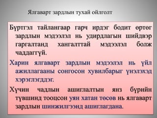 Ялгаварт зардлын тухай ойлголт
Бүртгэл тайлангаар гарч ирдэг бодит өртөг
зардлын мэдээлэл нь удирдлагын шийдвэр
гаргалтанд хангалттай мэдээлэл болж
чаддаггүй.
Харин ялгаварт зардлын мэдээлэл нь үйл
ажиллагааны сонгосон хувилбарыг үнэлэхэд
хэрэглэгддэг.
Хүчин чадлын ашиглалтын янз бүрийн
түвшинд тооцсон уян хатан төсөв нь ялгаварт
зардлын шинжилгээнд ашиглагдана.
 