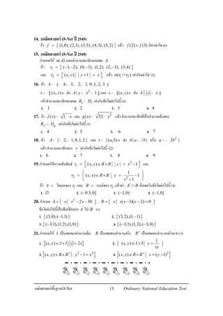 13คณิตศาสตรพื้นฐานO-Net Ordinary National Education Test
14. (คณิตศาสตรO-Net ป2549)
ถา { }(1,0), (2,1), (3,5), (4,3), (5,2)f = แลว (2) (3)f f+ มีคาเทาใด(6)
15. (คณิตศาสตรO-Net ป2549)
กําหนดให ( )n A แทนจํานวนสมาชิกของเซต A
ถา { }1 ( 1, 2), (0, 1), (1,2), (2, 3), (3,4)r = − − − −
และ { }2 ( , ) 1r x y y x= + = แลว 1 2( )n r r∩ เทากับเทาใด (2)
16. ถา { }4, 3, 2, 1, 0, 1, 2, 3A = - - - -
{ }2
( , ) | 1r x y A A y x= ฮ ด = + และ { }( , )s x y A A y x= ฮ ด =
แลวจํานวนสมาชิกของเซต s rR D- เทากับขอใดตอไปนี้(4)
1. 1 2. 2 3. 3 4. 4
17. ถา ( ) 1f x x= - และ 2
( ) 32g x x= - แลวจํานวนสมาชิกที่เปนจํานวนเต็มของ
f gR Dว เทากับขอใดตอไปนี้(3)
1. 4 2. 5 3. 6 4. 7
18. ถา { 2, 1, 0,1, 2}A= - - และ { ( , ) | | |r a b A A a b= ฮ ด = หรือ 2
2 }a b= -
แลวจํานวนสมาชิกของ r เทากับขอใดตอไปนี้ (2)
1. 6 2. 7 3. 8 4. 9
19.กําหนดใหความสัมพันธ { }2
1 ( , ) 1r x y R R y x= ∈ × = − และ
2 2
1
( , ) 1
1
r x y R R y
x
 
= ∈ × = − 
+ 
ถา A = โดเมนของ 1r และ B = เรนจของ 2r แลวคา A B′∩ คือเซตในขอใดตอไปนี้(4)
1. ∅ 2. ( 0.5,0]− 3. ( 1,0)− 4. ( 1,0]−
20.กําหนด { }2
2 30A x x x= − − , { }( 1)( 2) 0B x x x x= − − =
ขอใดตอไปนี้เปนฟงกชันจาก A ไป B (1)
1. { }(3,0),( 1,1)− 2, { }(3,2),(1, 1)−
3. { }( 3,1),(1,2),(1,0)− 4. { }( 3,1),(1,2),( 3,0)− −
21.กําหนดให I เปนเซตของจํานวนเต็ม R เปนเซตของจํานวนจริง R+
เปนเซตของจํานวนจริงบวก(3)
1. { }( , ) 2x y I I y x∈ × = 2, { }
1
( , )x y I I y
xy
∈ × =
3. { }2 2
( , ) 1x y R R y x+
∈ × − = 4. { }2
( , ) ( 1)x y R R x y+
∈ × = −
 