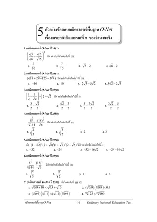 14คณิตศาสตรพื้นฐานO-Net Ordinary National Education Test
1.(คณิตศาสตรO-Net ป2551)
2
5 2
6 15
 
−  
 
มีคาเทากับขอใดตอไปนี้ (1)
1.
3
10
2.
7
10
3. 5 2− 4. 6 2−
2.(คณิตศาสตรO-Net ป2551)
3 4
( 18 2 125 3 4)+ − − มีคาเทากับขอใดตอไปนี้ (1)
1. 10− 2. 10 3. 2 5 5 2− 4. 5 2 2 5−
3.(คณิตศาสตรO-Net ป2550)
1 1
2 2
2 2
− − − มีคาเทากับขอใดตอไปนี้ (4)
1.
3 2
2 2
− 2.
2 3
2 2
− 3.
5 3 2
2 2
− 4.
3 2 5
2 2
−
4.(คณิตศาสตรO-Net ป2550)
2 1
3 2
4
8 (18)
144 6
⋅ มีคาเทากับขอใดตอไปนี้ (3)
1.
2
3
2.
3
2
3. 2 4. 3
5.(คณิตศาสตรO-Net ป2550)
ถา 2 2 3 3
(1 2) (2 8) (1 2) (2 8)− + + − มีคาเทากับขอใดตอไปนี้ (1)
1. 32− 2. 24− 3. 32 16 2− − 4. 24 16 2− −
6.(คณิตศาสตรO-Net ป2550)
2 1
3 2
4
8 (18)
144 6
⋅ มีคาเทากับขอใดตอไปนี้ (3)
1.
2
3
2.
3
2
3. 2 4. 3
7. (คณิตศาสตรO-Net ป2550) ขอใดตอไปนี้ ผิด (2)
1. 0.9 10 0.9 10+ < + 2. ( )4
( 0.9) 0.9 0.9<
3. ( ) ( )3 3
( 0.9) 1.1 ( 1.1) 0.9< 4. 300 200
125 100<
ตัวอยางขอสอบคณิตศาสตรพื้นฐานO-Net
เรื่องเลขยกกําลังและรากที่n ของจํานวนจริง
5
 