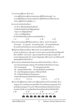 4คณิตศาสตรพื้นฐานO-Net Ordinary National Education Test
7. จากการสอบถามผูดื่มกาแฟ 20 คน พบวา
ก.จํานวนผูที่ใสครีมในกาแฟนอยกวาสองเทาของจํานวนผูที่ใสน้ําตาลในกาแฟอยู 7 คน
ข.จํานวนผูที่ใสทั้งครีมและน้ําตาลในกาแฟเทากับจํานวนผูที่ไมใสครีมและไมใสน้ําตาลในกาแฟ
แลวจํานวนผูที่ใสครีมในกาแฟมีอยูกี่คน (11)
8. จากการสํารวจนักเรียนหองหนึ่งพบวา
ก.มี 20 คน ที่เลือกเรียนฝรั่งเศสหรือคณิตศาสตร
ข.ถาเลือกเรียนฝรั่งเศสแลวจะตองไมเรียนคณิตศาสตร
ค.มีอยู 17 คน ที่ไมเรียนคณิตศาสตร
ง. มีอยู 15 คนที่ไมเรียนฝรั่งเศส
แลวนักเรียนที่ไมเรียนทั้งสองวิชามีจํานวนเทากับขอใดตอไปนี้ (2)
1. 6 2. 12 3. 26 4. 32
9.ในการสํารวจความนิยมของผูที่ไปเที่ยวสวนสัตวจํานวน 100 คน พบวามี 50 คนชอบชาง
35 คนชอบลิง 25 คนชอบหมี 32คนชอบชางอยางเดียว 20 คนชอบหมีแตไมชอบลิง
10 คนชอบชางและลิงแตไมชอบหมี จงหาจํานวนคนที่ไมชอบสัตวสามชนิดนี้เลย (13)
10.หมูบานแหงหนึ่งมีครอบครัวทั้งหมด 800 ครอบครัว ประกอบอาชีพคาขายอยางเดียว 10
ครอบครัว นอกนั้นทําสวนเงาะ มังคุด ทุเรียน จากการสํารวจเฉพาะชาวสวนพบวามีครอบครัวที่ปลูกผลไม
ตั้งแต 2ชนิดขึ้นไป 110 ครอบครัว ปลูกเงาะและมังคุด70 ครอบครัวปลูกเงาะและทุเรียน 60
ครอบครัวปลูกมังคุดและทุเรียน 50 ครอบครัว ไมปลูกมังคุดเลย 290 ครอบครัว จงหาวามีกี่ครอบครัวที่
ปลูกแตมังคุดเพียงอยางเดียวเทานั้น(415)
11.ในการสํารวจความนิยมเกี่ยวกับเพลงโดยสอบถามจากนักเรียนโรงเรียนหนึ่งจํานวน 300 คน
พบวาแตละคนชอบเพลงลูกทุง เพลงลูกกรุงหรือเพลงไทยเดิมอยางนอยหนึ่งประเภทปรากฏวา
120 คนชอบเพลงลูกทุง 70 คนชอบเพลงลูกกรุงอยางเดียว
80 คนชอบเพลงไทยเดิมอยางเดียว 45 คนชอบทั้งเพลงลูกกรุงและเพลงไทยเดิม
30 คนชอบทั้งเพลงลูกทุงและเพลงลูกกรุง แตไมชอบเพลงไทยเดิม
50 คนไมชอบเพลงไทยเดิมและไมชอบเพลงลูกกรุง
จะมีคนชอบทั้งเพลงลูกทุงและไทยเดิมแตไมชอบเพลงลูกกรุงกี่คน (1)
1. 25 คน 2. 15 คน 3. 45 คน 4. 5 คน
12.จากการสํารวจผูฟงเพลงจํานวน180 คนพบวามีผูชอบเพลงไทยสากล 95คนเพลงไทยเดิม 92 คน
เพลงลูกทุง 125 คนเพลงไทยสากลและเพลงไทยเดิม 52คนเพลงไทยสากลและเพลงลูกทุง 43คน
เพลงไทยเดิมและเพลงลูกทุง 57 คนและทั้ง 180คนจะชอบฟงเพลงอยางนอยหนึ่งประเภทในสาม
ประเภทดังกลาวขางตน จํานวนคนที่ชอบฟงเพลงไทยสากลเพียงอยางเดียวเทากับขอใดตอไปนี้(1)
1. 20 2. 25 3. 30 4. 35
 