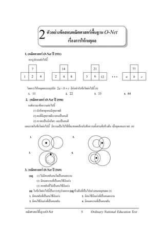 5คณิตศาสตรพื้นฐานO-Net Ordinary National Education Test
1.(คณิตศาสตรO-Net ป2551)
จากรูปแบบตอไปนี้
โดยการใหเหตุผลแบบอุปนัย 2a b c− + มีคาเทากับขอใดตอไปนี้ (4)
1. 11 2. 22 3. 33 4. 44
2. (คณิตศาสตรO-Net ป2550)
จงพิจารณาขอความตอไปนี้
(1)นักกีฬาทุกคนมีสุขภาพดี
(2)คนที่มีสุขภาพดีบางคนเปนคนดี
(3)ภราดรเปนนักกีฬา และเปนคนดี
แผนภาพในขอใดตอไปนี้ มีความเปนไปไดที่จะสอดคลองกับขอความทั้งสามขอขางตน เมื่อจุดแทนภราดร (4)
1. 2.
3. 4.
3.(คณิตศาสตรO-Net ป2549)
เหตุ (1)ไมมีคนขยันคนใดเปนคนตกงาน
(2) มีคนตกงานที่เปนคนใชเงินเกง
(3) คนขยันที่ไมเปนคนใชเงินเกง
ผล ในขอใดตอไปนี้เปนการสรุปผลจากเหตุขางตนที่เปนไปอยางสมเหตุสมผล (2)
1. มีคนขยันที่เปนคนใชเงินเกง 2. มีคนใชเงินเกงที่เปนคนตกงาน
3. มีคนใชเงินเกงที่เปนคนขยัน 4. มีคนตกงานที่เปนคนขยัน
7
2 41
14
4 82
21
6 123
77
b ca. . .
ตัวอยางขอสอบคณิตศาสตรพื้นฐานO-Net
เรื่องการใหเหตุผล
2
 