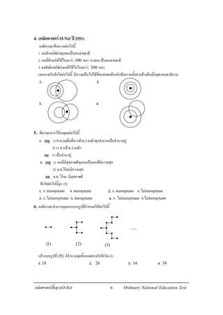 6คณิตศาสตรพื้นฐานO-Net Ordinary National Education Test
4. (คณิตศาสตรO-Net ป2551)
จงพิจารณาขอความตอไปนี้
1.คนตีกอลฟเกงทุกคนเปนคนสายตาดี
2.คนที่ตีกอลฟไดไกลกวา 300 หลา บางคนเปนคนสายตาดี
3.ธงชัยตีกอลฟเกงแตตีไดไมไกลกวา 300 หลา
แผนภาพในขอใดตอไปนี้ มีความเปนไปไดที่จะสอดคลองกับขอความทั้งสามขางตนเมื่อจุดแทนธงชัย(4)
1. 2.
3. 4.
5. พิจารณาการใหเหตุผลตอไปนี้
ก. เหตุ 1)จํานวนเต็มที่หารดวย2ลงตัวทุกจํานวนเปนจํานวนคู
2)11หารดวย2ลงตัว
ผล 11เปนจํานวคู
ข. เหตุ 1) คนที่มีสุขภาพดีทุกคนเปนคนที่มีความสุข
2) ด.ช.วิริยะมีความสุข
ผล ด.ช.วิริยะ มีสุขภาพดี
ขอใดตอไปนี้ถูก (2)
1. ก.สมเหตุสมผล ข.สมเหตุสมผล 2. ก.สมเหตุสมผล ข.ไมสมเหตุสมผล
3. ก.ไมสมเหตุสมผล ข.สมเหตุสมผล 4. ก. ไมสมเหตุสมผล ข.ไมสมเหตุสมผล
6. จงพิจารณาจํานวนจุดจากแบบรูปที่กําหนดใหตอไปนี้
แลวแบบรูปที่ (9) มีจํานวนจุดทั้งหมดตรงกับขอใด(3)
1. 18 2. 26 3. 34 4. 38
(1) (2) (3)
⋅⋅⋅
 