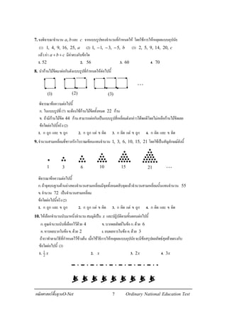 7คณิตศาสตรพื้นฐานO-Net Ordinary National Education Test
7.จงพิจารณาจํานวน ,a bและ c จากแบบรูปของจํานวนที่กําหนดให โดยใชการใหเหตุผลแบบอุปนัย
(1) 1, 4, 9, 16, 25, a (2) 1, 1, 3, 5, b− − − (3) 2, 5, 9, 14, 20, c
แลวคา a b c+ + มีคาตรงกับขอใด
1. 52 2. 56 3. 60 4. 70
8. นํากานไมขีดมาตอกันดังแบบรูปที่กําหนดใหตอไปนี้
พิจารณาขอความตอไปนี้
ก. ในแบบรูปที่(7) จะตองใชกานไมขีดทั้งหมด 22 กาน
ข. ถามีกานไมขีด 44 กานสามารถตอกันเปนแบบรูปสี่เหลี่ยมดังกลาวไดพอดีโดยไมเหลือกานไมขีดเลย
ขอใดตอไปนี้จริง(2)
1. ก ถูก และ ข ถูก 2. ก ถูก แต ข ผิด 3. ก ผิด แต ข ถูก 4. ก ผิด และ ข ผิด
9.จํานวนสามเหลี่ยมที่ชาวกรีกโบราณเขียนแทนจํานวน 1, 3, 6, 10, 15, 21 โดยใชเปนสัญลักษณดังนี้
พิจารณาขอความตอไปนี้
ก.ถาจุดบนฐานดานลางของจํานวนสามเหลี่ยมมีจุดทั้งหมดสิบจุดแลวจํานวนสามเหลี่ยมนั้นแทนจํานวน 55
ข.จํานวน 72 เปนจํานวนสามเหลี่ยม
ขอใดตอไปนี้จริง(2)
1. ก ถูก และ ข ถูก 2. ก ถูก แต ข ผิด 3. ก ผิด แต ข ถูก 4. ก ผิด และ ข ผิด
10.ใหเลือกจํานวนนับมาหนี่งจํานวนสมมุติเปน x และปฏิบัติตามขั้นตอนตอไปนี้
ก.คูณจํานวนนับที่เลือกไวดวย 4 ข.บวกผลลัพธในขอก.ดวย 6
ค.หารผลบวกในขอข.ดวย 2 ง.ลบผลหารในขอค.ดวย 3
ถาเราทําตามวิธีที่กําหนดไวขางตน เมื่อใชวิธีการใหเหตุผลแบบอุปนัยจะมีขอสรุปผลลัพธสุดทายตรงกับ
ขอใดตอไปนี้ (3)
1. 1
2
x 2. x 3. 2x 4. 3x
(1) (2) (3)
⋅⋅⋅
•
••• •••
•
••
•••••••
•
••
••••••••••••
•
••
••••••
••••••••••••
•
••
1 3 6 10 15 21 K
 