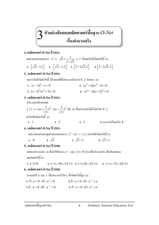 8คณิตศาสตรพื้นฐานO-Net Ordinary National Education Test
1.(คณิตศาสตรO-Net ป2551)
เซตคําตอบของอสมการ 1 2 1
1 2
x
− ≤ + ≤
−
คือเซตในขอใดตอไปนี้ (3)
1. 2 1,1 −  2. 2 1,2 −  3. 3 2 2,1 −  4. 3 2 2,2 − 
2. (คณิตศาสตรO-Net ป2551)
สมการในขอใดตอไปนี้ มีคําตอบที่เปนจํานวนจริงมากกวา 2 คําตอบ (4)
1. 2
( 2) 1 0x − + = 2. 2 2
( 2)( 1) 0x x+ − =
3. 2 2
( 1) ( 2) 0x x− + = 4. 2 2
( 1)( 2) 0x x− + =
3. (คณิตศาสตรO-Net ป2551)
จํานวนสมาชิกของเซต
{ 2 21 1
( ) ( )x x a a
a a
= + − − เมื่อ a เปนจํานวนจริงซึ่งไมเทากับ }0
เทากับขอใดตอไปนี้ (2)
1. 1 2. 2 3. 3 4.มากกวาหรือเทากับ 4
4. (คณิตศาสตรO-Net ป2551)
ผลบวกของคําตอบทุกคําตอบของสมการ 3
2x x x− = เทากับขอใดตอไปนี้ (3)
1. 0 2. 3 3. 3 1− 4. 3 1+
5. (คณิตศาสตรO-Net ป2550)
เซตของจํานวนจริง m ซึ่งทําใหสมการ 2
4 0x mx− + = มีรากเปนจํานวนจริง เปนสับเซตของ
เซตใดตอไปนี้ (4)
1. ( 5,5)− 2. ( , 4) [3, )−∞ − ∪ ∞ 3. ( ,0) [5, )−∞ ∪ ∞ 4. ( , 3) [4, )−∞ − ∪ ∞
6. (คณิตศาสตรO-Net ป2550)
กําหนดให a และ x เปนจํานวนจริงใดๆ ขอใดตอไปนี้ถูก (3)
1. ถา 0a < แลว 0x
a < 2.ถา 0a < แลว x
a a−
<
3.ถา 0a > แลว 0x
a−
> 4. ถา 0a > แลว x
a a>
ตัวอยางขอสอบคณิตศาสตรพื้นฐานO-Net
เรื่องจํานวนจริง
3
 