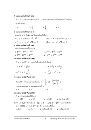 9คณิตศาสตรพื้นฐานO-Net Ordinary National Education Test
7. (คณิตศาสตรO-Net ป2550)
ถา
1
2
x = − เปนรากของสมการ 2
3 1 0ax x+ − = แลวรากอีกรากหนึ่งของสมการนี้ มีคาเทากับ
ขอใดตอไปนี้ (3)
1. 5− 2.
1
5
− 3.
1
5
4. 5
8. (คณิตศาสตรO-Net ป2549)
กําหนดให ,a b เปนจํานวนจริงใดๆ ขอใดตอไปนี้ถูก(2)
1.ถา a b< แลว จะได 2 2
a b< 2.ถา 0a b< < แลว จะได 2
ab a<
3.ถา a b< แลว จะได a b< 4.ถา 2 2
a b< แลว จะได a b<
9. (คณิตศาสตรO-Net ป2549)
อสมการในขอใดตอไปนี้เปนจริง (3)
1. 1000 600 300
2 3 10< < 2. 600 1000 300
3 2 10< <
3. 600 300 1000
3 10 2< < 4. 300 1000 600
10 2 3< <
10. (คณิตศาสตรO-Net ป2549)
ถา sin 65x = o
แลว อสมการในขอใดตอไปนี้เปนจริง (4)
1. 2
1
x
x x
x
< <
+
2.
2
21 1
x x
x
x x
< <
+ +
3.
2
2
2
1
x
x x
x
< <
+
4.
2
2
2
1
x
x x
x
< <
+
11. (คณิตศาสตรO-Net ป2549)
กําหนดให I เปนเซตของจํานวนเต็ม และ
1 1 2
1 3
x
A x I
x
 − − 
= ∈ ≤ 
−  
จํานวนสมาชิกของเซต A เทากับขอใดตอไปนี้ (3)
1. 4 2. 5 3. 6 4. 7
12. (คณิตศาสตรO-Net ป2549)
ถา 5x ≤ แลวขอใดตอไปนี้ถูก(3)
1. 2
25x ≤ 2. 5x ≤ 3. 25x x ≤ 4. 2
( ) 25x x− ≤
13.ให , ,A B C เปนชวงซึ่ง [ ]2,6 ,A = [ ]3,7 ,B = [ ]4,9C = และเอกภพสัมพัทธ
[ ]2,10U = แลว [ ]( )A C B′− − คือชวงในขอใดตอไปนี้ (1)
1. (7,10] 2. (9,10] 3. [2,3) (7,10]∪ 4. [2,3) (9,10]∪
 