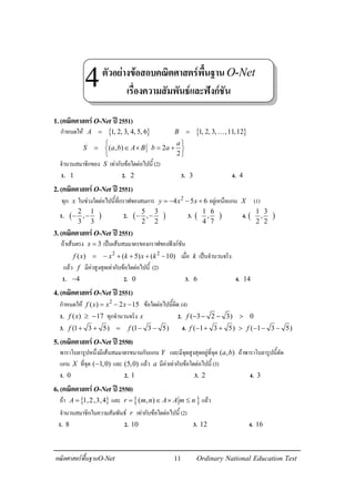 11คณิตศาสตรพื้นฐานO-Net Ordinary National Education Test
1.(คณิตศาสตรO-Net ป2551)
กําหนดให { }1, 2, 3, 4, 5, 6A = { }1, 2, 3, ,11,12B = K
( , ) 2
2
a
S a b A B b a
 
= ∈ × = + 
 
จํานวนสมาชิกของ S เทากับขอใดตอไปนี้ (2)
1. 1 2. 2 3. 3 4. 4
2.(คณิตศาสตรO-Net ป2551)
ทุก x ในชวงใดตอไปนี้ที่กราฟของสมการ 2
4 5 6y x x= − − + อยูเหนือแกน X (1)
1. ( )
2 1
,
3 3
− − 2. ( )
5 3
,
2 2
− − 3. ( )
1 6
,
4 7
4. ( )
1 3
,
2 2
3.(คณิตศาสตรO-Net ป2551)
ถาเสนตรง 3x = เปนเสนสมมาตรของกราฟของฟงกชัน
2 2
( ) ( 5) ( 10)f x x k x k= − + + + − เมื่อ k เปนจํานวนจริง
แลว f มีคาสูงสุดเทากับขอใดตอไปนี้ (2)
1. 4− 2. 0 3. 6 4. 14
4.(คณิตศาสตรO-Net ป2551)
กําหนดให 2
( ) 2 15f x x x= − − ขอใดตอไปนี้ผิด (4)
1. ( ) 17f x ≥ − ทุกจํานวนจริง x 2. ( 3 2 3) 0f − − − >
3. (1 3 5) (1 3 5)f f+ + = − − 4. ( 1 3 5) ( 1 3 5)f f− + + > − − −
5.(คณิตศาสตรO-Net ป2550)
พาราโบลารูปหนึ่งมีเสนสมมาตรขนานกับแกน Y และมีจุดสูงสุดอยูที่จุด ( , )a b ถาพาราโบลารูปนี้ตัด
แกน X ที่จุด ( 1,0)− และ (5,0) แลว a มีคาเทากับขอใดตอไปนี้(3)
1. 0 2. 1 3. 2 4. 3
6.(คณิตศาสตรO-Net ป2550)
ถา { }1,2,3,4A = และ { }( , )r m n A A m n= ∈ × ≤ แลว
จํานวนสมาชิกในความสัมพันธ r เทากับขอใดตอไปนี้(2)
1. 8 2. 10 3. 12 4. 16
ตัวอยางขอสอบคณิตศาสตรพื้นฐานO-Net
เรื่องความสัมพันธและฟงกชัน
4
 