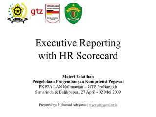 Executive Reporting
with HR Scorecard
Prepared by: Mohamad Adriyanto | www.adriyanto.or.id
Materi Pelatihan
Pengelolaan Pengembangan Kompetensi Pegawai
PKP2A LAN Kalimantan – GTZ ProBangkit
Samarinda & Balikpapan, 27 April - 02 Mei 2009
 