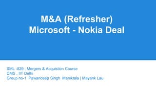 M&A (Refresher) 
Microsoft - Nokia Deal 
SML -829 ; Mergers & Acquistion Course 
DMS , IIT Delhi 
Group no-1 Pawandeep Singh Maniktala | Mayank Lau 
 
