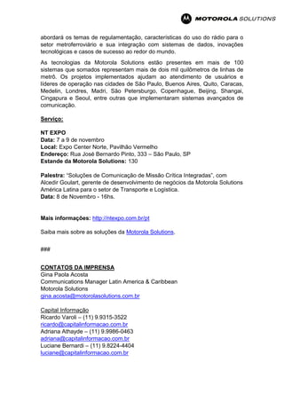 abordará os temas de regulamentação, características do uso do rádio para o
setor metroferroviário e sua integração com sistemas de dados, inovações
tecnológicas e casos de sucesso ao redor do mundo.
As tecnologias da Motorola Solutions estão presentes em mais de 100
sistemas que somados representam mais de dois mil quilômetros de linhas de
metrô. Os projetos implementados ajudam ao atendimento de usuários e
líderes de operação nas cidades de São Paulo, Buenos Aires, Quito, Caracas,
Medelin, Londres, Madri, São Petersburgo, Copenhague, Beijing, Shangai,
Cingapura e Seoul, entre outras que implementaram sistemas avançados de
comunicação.
Serviço:
NT EXPO
Data: 7 a 9 de novembro
Local: Expo Center Norte, Pavilhão Vermelho
Endereço: Rua José Bernardo Pinto, 333 – São Paulo, SP
Estande da Motorola Solutions: 130
Palestra: “Soluções de Comunicação de Missão Crítica Integradas”, com
Alcedir Goulart, gerente de desenvolvimento de negócios da Motorola Solutions
América Latina para o setor de Transporte e Logística.
Data: 8 de Novembro - 16hs.
Mais informações: http://ntexpo.com.br/pt
Saiba mais sobre as soluções da Motorola Solutions.
###
CONTATOS DA IMPRENSA
Gina Paola Acosta
Communications Manager Latin America & Caribbean
Motorola Solutions
gina.acosta@motorolasolutions.com.br
Capital Informação
Ricardo Varoli – (11) 9.9315-3522
ricardo@capitalinformacao.com.br
Adriana Athayde – (11) 9.9986-0463
adriana@capitalinformacao.com.br
Luciane Bernardi – (11) 9.8224-4404
luciane@capitalinformacao.com.br
 