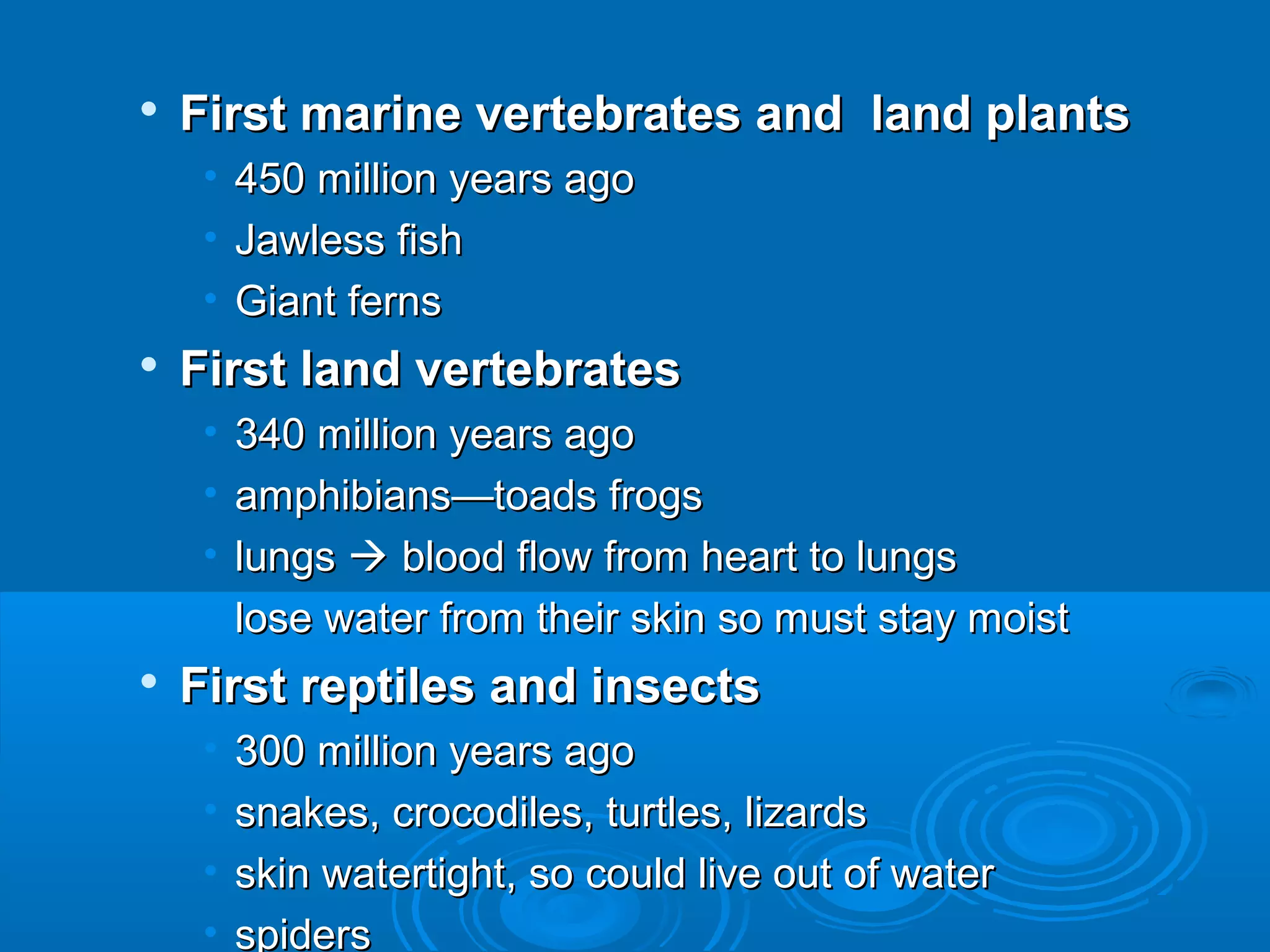    First marine vertebrates and land plants
     • 450 million years ago
     • Jawless fish
     • Giant ferns
   First land vertebrates
     •   340 million years ago
     •   amphibians—toads frogs
     •   lungs  blood flow from heart to lungs
     •   lose water from their skin so must stay moist
   First reptiles and insects
     •   300 million years ago
     •   snakes, crocodiles, turtles, lizards
     •   skin watertight, so could live out of water
     •   spiders
 