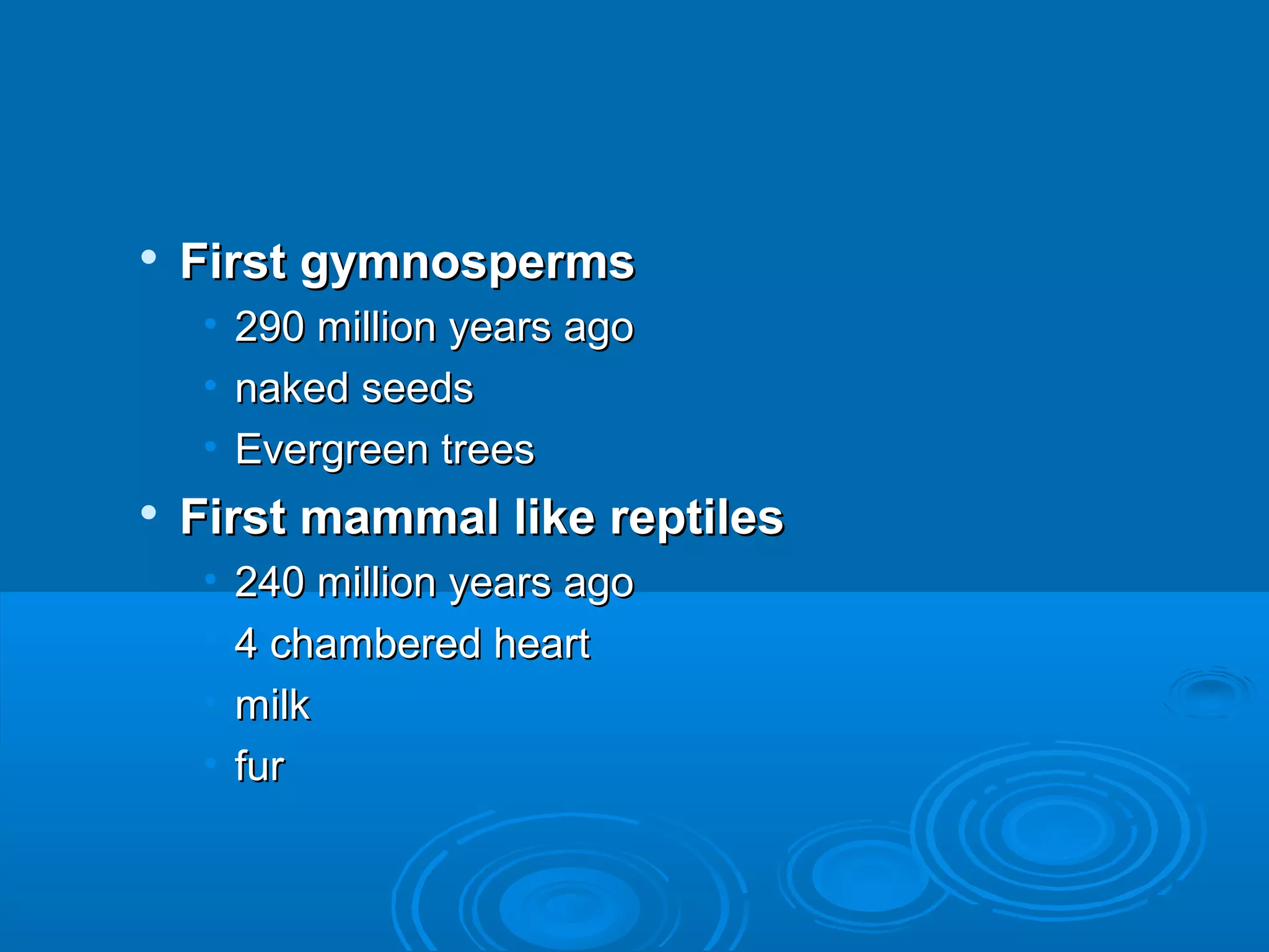    First gymnosperms
     • 290 million years ago
     • naked seeds
     • Evergreen trees
   First mammal like reptiles
     •   240 million years ago
     •   4 chambered heart
     •   milk
     •   fur
 