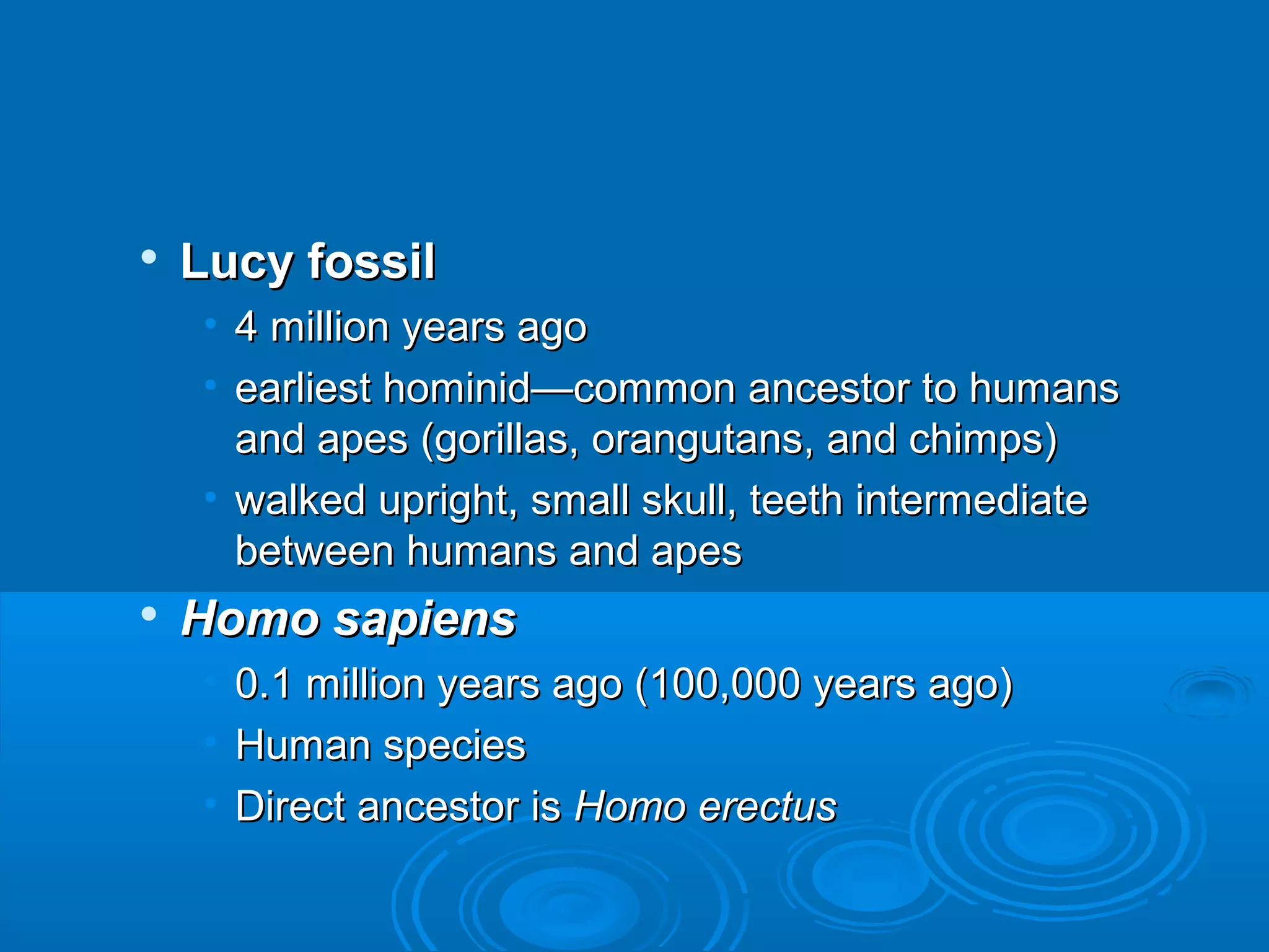    Lucy fossil
     • 4 million years ago
     • earliest hominid—common ancestor to humans
       and apes (gorillas, orangutans, and chimps)
     • walked upright, small skull, teeth intermediate
       between humans and apes
   Homo sapiens
     •   0.1 million years ago (100,000 years ago)
     •   Human species
     •   Direct ancestor is Homo erectus
 