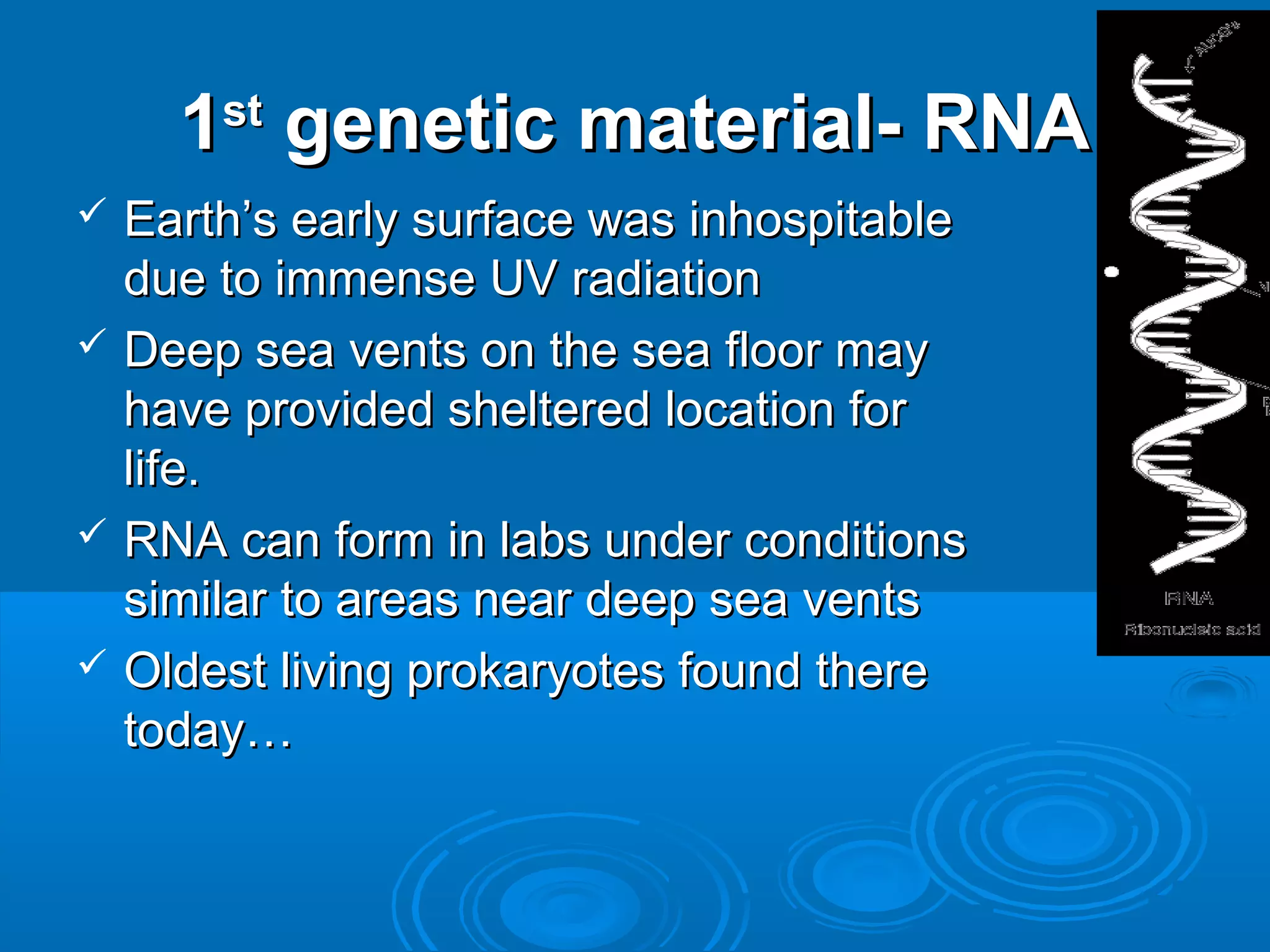 1 genetic material- RNA
      st

 Earth’s early surface was inhospitable
  due to immense UV radiation
 Deep sea vents on the sea floor may
  have provided sheltered location for
  life.
 RNA can form in labs under conditions
  similar to areas near deep sea vents
 Oldest living prokaryotes found there
  today…
 