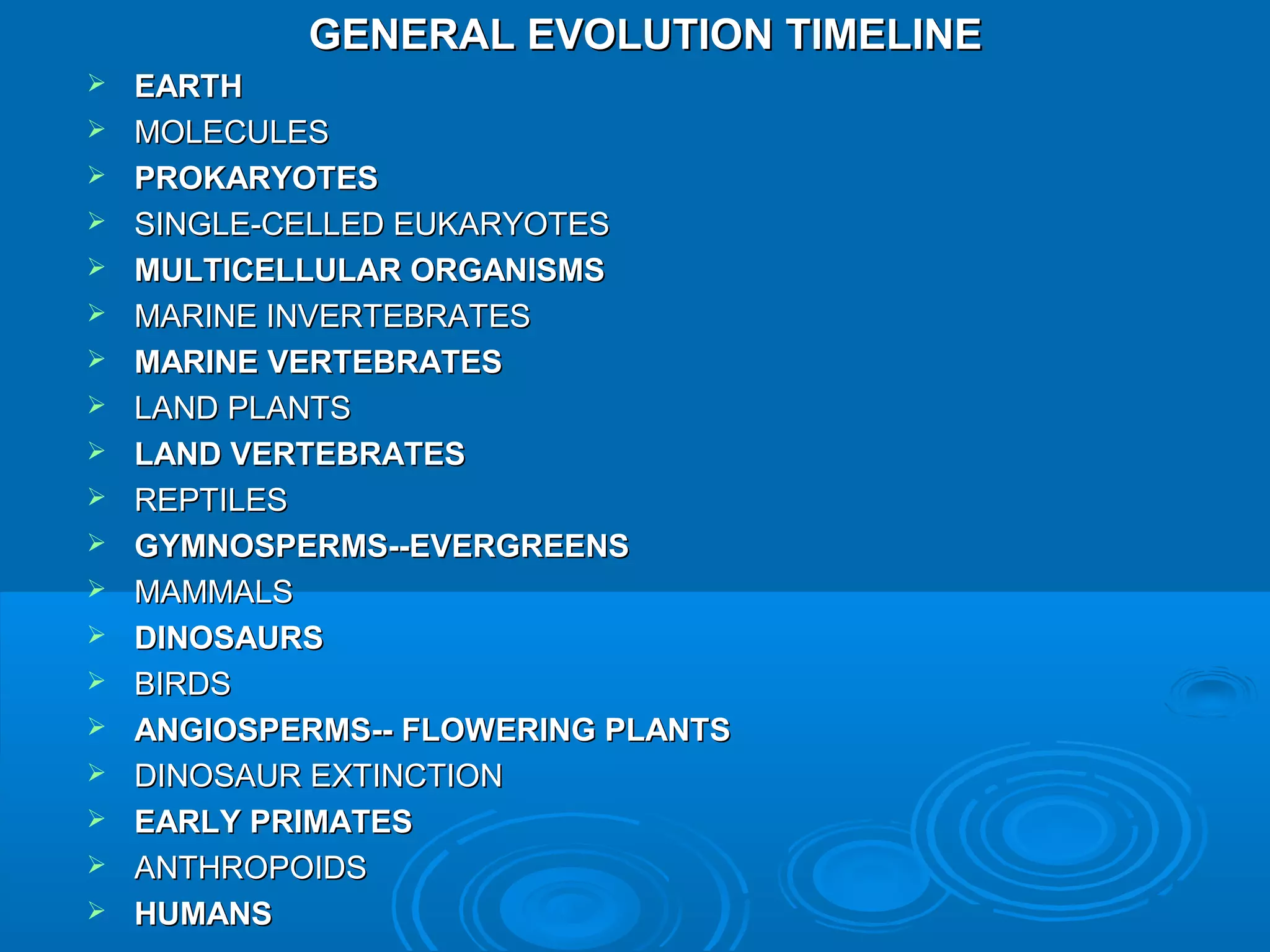 GENERAL EVOLUTION TIMELINE
   EARTH
   MOLECULES
   PROKARYOTES
   SINGLE-CELLED EUKARYOTES
   MULTICELLULAR ORGANISMS
   MARINE INVERTEBRATES
   MARINE VERTEBRATES
   LAND PLANTS
   LAND VERTEBRATES
   REPTILES
   GYMNOSPERMS--EVERGREENS
   MAMMALS
   DINOSAURS
   BIRDS
   ANGIOSPERMS-- FLOWERING PLANTS
   DINOSAUR EXTINCTION
   EARLY PRIMATES
   ANTHROPOIDS
   HUMANS
 