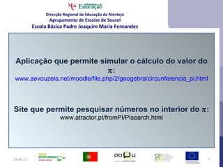 28-04-11 Aplicação que permite simular o cálculo do valor do   : www.aevouzela.net/moodle/file.php/2/geogebra/circunferencia_pi.html Site que permite pesquisar números no interior do   : www.atractor.pt/fromPI/PIsearch.html Direcção Regional de Educação do Alentejo Agrupamento de Escolas de Sousel Escola Básica Padre Joaquim Maria Fernandes 