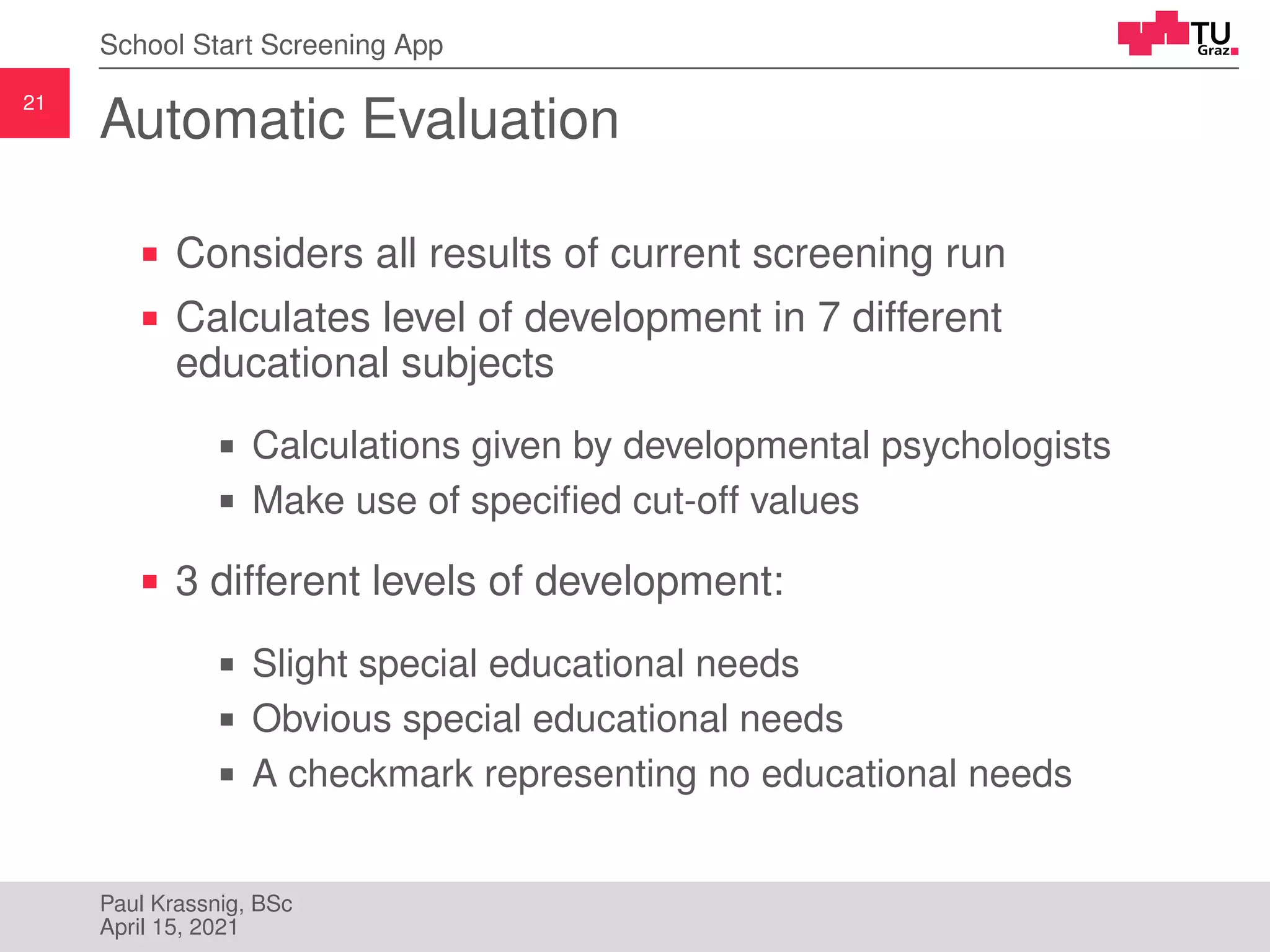 21
School Start Screening App
Automatic Evaluation
Considers all results of current screening run
Calculates level of development in 7 different
educational subjects
Calculations given by developmental psychologists
Make use of specified cut-off values
3 different levels of development:
Slight special educational needs
Obvious special educational needs
A checkmark representing no educational needs
Paul Krassnig, BSc
April 15, 2021
 