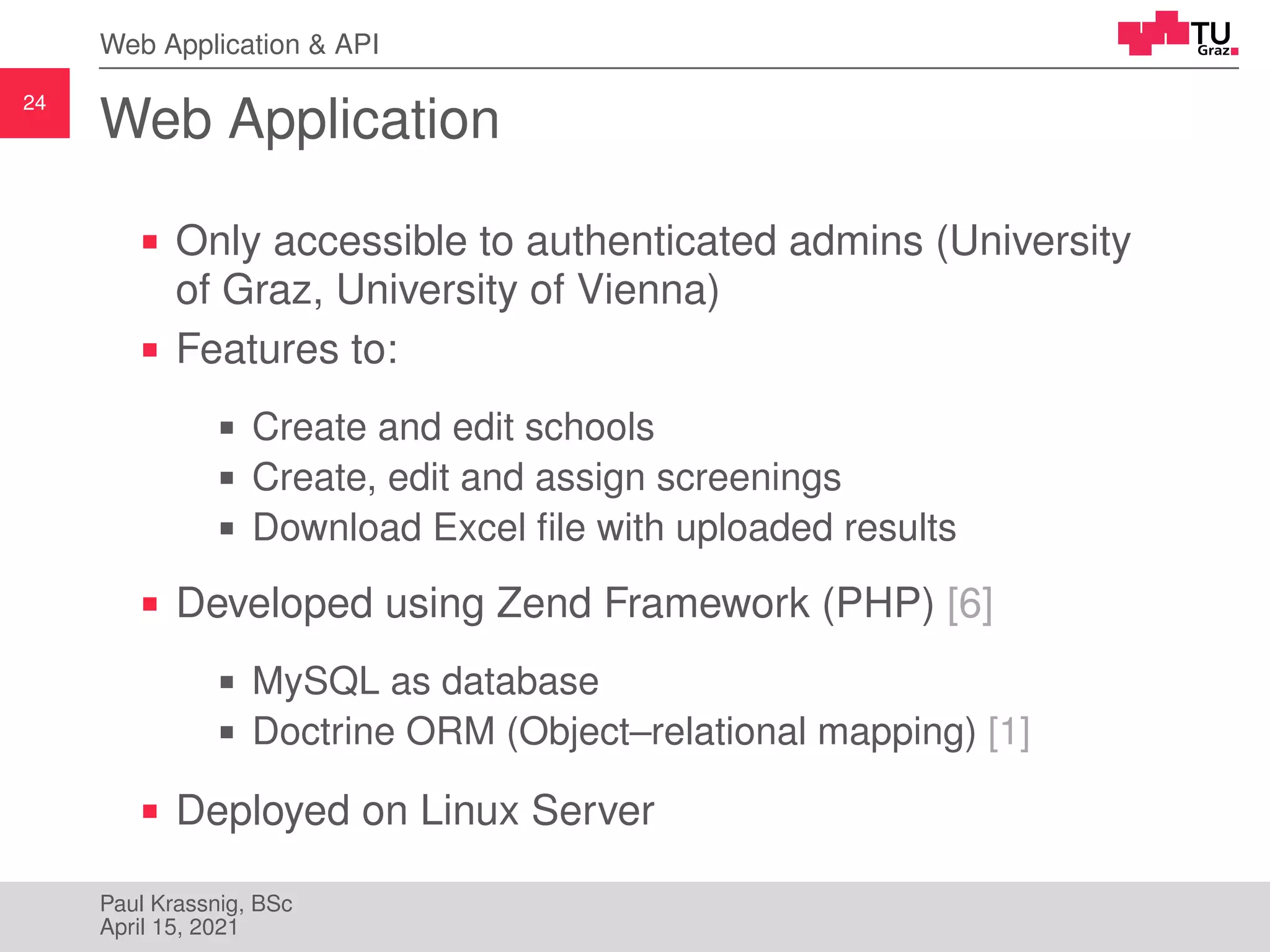 24
Web Application & API
Web Application
Only accessible to authenticated admins (University
of Graz, University of Vienna)
Features to:
Create and edit schools
Create, edit and assign screenings
Download Excel file with uploaded results
Developed using Zend Framework (PHP) [6]
MySQL as database
Doctrine ORM (Object–relational mapping) [1]
Deployed on Linux Server
Paul Krassnig, BSc
April 15, 2021
 