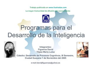 Trabajo publicado en www.ilustrados.com
           La mayor Comunidad de difusión del conocimiento




    Programas para el
Desarrollo de la Inteligencia
                          Integrantes:
                        Figueroa David
                       Yépez Maria Luisa
   Cátedra: Desarrollo de Procesos Cognitivos, III Semestre,
           Ciudad Guayana 1 de Noviembre del 2005

                 e-mail:davidjfigueroas@yahoo.es
 