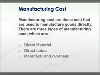 Manufacturing Cost

Manufacturing cost are those cost that
are used to manufacture goods directly.
There are three types of manufacturing
cost; which are:

1.   Direct Material
2.   Direct Labor
3.   Manufacturing overhead
 