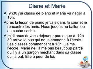 Diane et Marie
À 9h30 j’ai classe de piano et Marie va nager à
10h.
Après la leçon de piano je vais dans la cour et je
rencontre les amis. Nous jouons au ballon ou
au cache-cache.
À midi nous devons déjeuner parce que à 12h
30 arrive le bus qui nous emmène à l’école.
Les classes commencent à 13h. J’aime
l’école. Marie ne l’aime pas beaucoup parce
qu’il y a un garçon méchant dans sa classe
qui la bat. Elle a peur de lui.
 