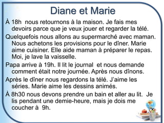 Diane et Marie
À 18h nous retournons à la maison. Je fais mes
devoirs parce que je veux jouer et regarder la télé.
Quelquefois nous allons au supermarché avec maman.
Nous achetons les provisions pour le dîner. Marie
aime cuisiner. Elle aide maman à préparer le repas.
Moi, je lave la vaisselle.
Papa arrive à 19h. Il lit le journal et nous demande
comment était notre journée. Après nous dînons.
Après le dîner nous regardons la télé. J’aime les
séries. Marie aime les dessins animés.
À 8h30 nous devons prendre un bain et aller au lit. Je
lis pendant une demie-heure, mais je dois me
coucher à 9h.
 