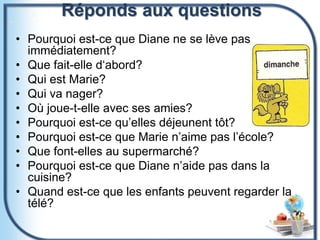 Réponds aux questions
• Pourquoi est-ce que Diane ne se lève pas
immédiatement?
• Que fait-elle d‘abord?
• Qui est Marie?
• Qui va nager?
• Où joue-t-elle avec ses amies?
• Pourquoi est-ce qu’elles déjeunent tôt?
• Pourquoi est-ce que Marie n’aime pas l’école?
• Que font-elles au supermarché?
• Pourquoi est-ce que Diane n’aide pas dans la
cuisine?
• Quand est-ce que les enfants peuvent regarder la
télé?
 