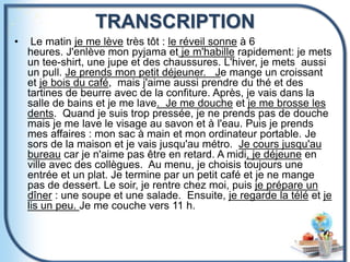 TRANSCRIPTION
• Le matin je me lève très tôt : le réveil sonne à 6
heures. J'enlève mon pyjama et je m'habille rapidement: je mets
un tee-shirt, une jupe et des chaussures. L'hiver, je mets aussi
un pull. Je prends mon petit déjeuner. Je mange un croissant
et je bois du café, mais j'aime aussi prendre du thé et des
tartines de beurre avec de la confiture. Après, je vais dans la
salle de bains et je me lave. Je me douche et je me brosse les
dents. Quand je suis trop pressée, je ne prends pas de douche
mais je me lave le visage au savon et à l'eau. Puis je prends
mes affaires : mon sac à main et mon ordinateur portable. Je
sors de la maison et je vais jusqu'au métro. Je cours jusqu'au
bureau car je n'aime pas être en retard. A midi, je déjeune en
ville avec des collègues. Au menu, je choisis toujours une
entrée et un plat. Je termine par un petit café et je ne mange
pas de dessert. Le soir, je rentre chez moi, puis je prépare un
dîner : une soupe et une salade. Ensuite, je regarde la télé et je
lis un peu. Je me couche vers 11 h.
 