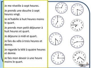 Je me réveille à sept heures.
Je prends une douche à sept
heures vingt.
Je m'habille à huit heures moins
le quart.
Je prends mon petit déjeuner à
huit heures et quart.
Je déjeune à midi et quart.
Je fais du vélo à trois heures et
demie.
Je regarde la télé à quatre heures
et demie.
Je fais mon devoir à une heure
moins le quart.
 