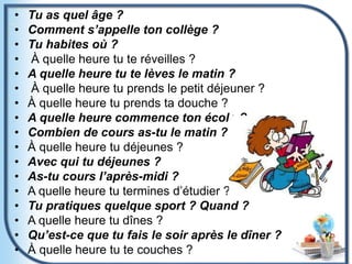 • Tu as quel âge ?
• Comment s’appelle ton collège ?
• Tu habites où ?
• À quelle heure tu te réveilles ?
• A quelle heure tu te lèves le matin ?
• À quelle heure tu prends le petit déjeuner ?
• À quelle heure tu prends ta douche ?
• A quelle heure commence ton école ?
• Combien de cours as-tu le matin ?
• À quelle heure tu déjeunes ?
• Avec qui tu déjeunes ?
• As-tu cours l’après-midi ?
• A quelle heure tu termines d’étudier ?
• Tu pratiques quelque sport ? Quand ?
• A quelle heure tu dînes ?
• Qu’est-ce que tu fais le soir après le dîner ?
• À quelle heure tu te couches ?
 