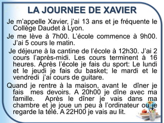 LA JOURNEE DE XAVIER
Je m’appelle Xavier, j’ai 13 ans et je fréquente le
Collège Daudet à Lyon.
Je me lève à 7h00. L’école commence à 9h00.
J’ai 5 cours le matin.
Je déjeune à la cantine de l’école à 12h30. J’ai 2
cours l’après-midi. Les cours terminent à 16
heures. Après l’école je fais du sport: Le lundi
et le jeudi je fais du basket; le mardi et le
vendredi j’ai cours de guitare.
Quand je rentre à la maison, avant le dîner je
fais mes devoirs. A 20h00 je dîne avec ma
famille. Après le dîner je vais dans ma
chambre et je joue un peu à l’ordinateur ou je
regarde la télé. A 22H00 je vais au lit.
 