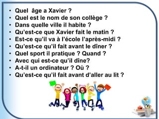 • Quel âge a Xavier ?
• Quel est le nom de son collège ?
• Dans quelle ville il habite ?
• Qu’est-ce que Xavier fait le matin ?
• Est-ce qu’il va à l’école l’après-midi ?
• Qu’est-ce qu’il fait avant le dîner ?
• Quel sport il pratique ? Quand ?
• Avec qui est-ce qu’il dîne?
• A-t-il un ordinateur ? Où ?
• Qu’est-ce qu’il fait avant d’aller au lit ?
 