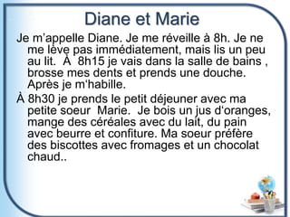 Diane et Marie
Je m’appelle Diane. Je me réveille à 8h. Je ne
me lève pas immédiatement, mais lis un peu
au lit. À 8h15 je vais dans la salle de bains ,
brosse mes dents et prends une douche.
Après je m‘habille.
À 8h30 je prends le petit déjeuner avec ma
petite soeur Marie. Je bois un jus d‘oranges,
mange des céréales avec du lait, du pain
avec beurre et confiture. Ma soeur préfère
des biscottes avec fromages et un chocolat
chaud..
 