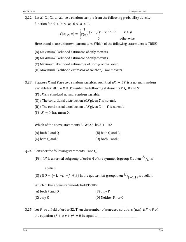 GATE 2016 Mathematics - MA
MA 7/16
Q.22 Let	 , , , … , 		be	a	random	sample	from	the	following	probability	density	
function	for		0 	 	∞, 0 1, 	
; 	 , 	
1
Γ
	 ;
0 otherwise.
	
Here	 	and	 		are	unknown	parameters.	Which	of	the	following	statements	is	TRUE?	
(A)	Maximum	likelihood	estimator	of	only	 exists	
(B)	Maximum	likelihood	estimator	of	only	 exists
(C)	Maximum	likelihood	estimators of	both	 and	 exist
(D)	Maximum	likelihood	estimator	of	Neither	 nor exists
	
Q.23 Suppose	X	and	Y	are	two	random	variables	such	that	 	is	a	normal	random	
variable	for	all	 , ∈ .	Consider	the	following	statements	P,	Q,	R	and	S:	
(P)	:	X	is	a	standard	normal	random	variable.		
(Q)	:	The	conditional	distribution	of	X	given	Y	is	normal.		
(R)	:	The	conditional	distribution	of	X	given	 	 	 	is	normal.	
(S)	:	 	 	 	has	mean	0.	
	
Which	of	the	above	statements	ALWAYS		hold	TRUE?	
(A)	both	P	and	Q	 (B)	both	Q	and	R
(C)	both	Q	and	S	 (D)	both	P	and	S
	
Q.24 Consider	the	following	statements	P	and	Q:
(P)	:	If	 	is	a	normal	subgroup	of	order	4	of	the	symmetric	group	 ,	then		 	is	
	 abelian.	
(Q)	:	If	 1, , , 	 		is	the	quaternion	group,	then		 1,1 	is	abelian.		
Which	of	the	above	statements	hold	TRUE?	
(A)	both	P	and	Q	 (B)	only P
(C)	only	Q	 (D)	Neither	P	nor	Q
	
Q.25 Let	 		be	a	field	of	order	32.	Then	the	number	of	non‐zero	solutions	 , ∈ of	
the	equation	 	 	 0 is	equal	to	_______________________________		
	
 
