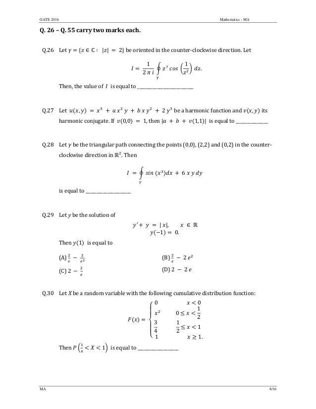 GATE 2016 Mathematics - MA
MA 8/16
Q.	26	–	Q.	55	carry	two	marks	each.	
	
Q.26 Let	 ∈ ∶		| |	 	2 	be	oriented	in	the	counter‐clockwise	direction.	Let			
	 	
1
2	 	
	 	 	
1
	 .	
Then,	the	value	of		 		is	equal	to	__________________________	
	
Q.27 Let		 , 	 	 	 	 	 2 	be	a	harmonic	function	and	 , 	its	
harmonic	conjugate.	If		 0,0 1,	then	| 1,1 | 	is	equal	to	_______________	
	
Q.28 Let	 	be	the	triangular	path	connecting	the	points	(0,0),	(2,2)	and	(0,2)	in	the	counter‐
clockwise	direction	in	 .	Then	
	 	 	 	 	6	 	 	 			
is	equal	to	_____________________	
	
Q.29 Let	y	be	the	solution	of		
′ | |, ∈
1 	0.		
	
Then	 1 		is	equal	to		
(A)	 	 	 	 (B)	 2 	
(C)	2	 	 	 (D)	2 2
	
Q.30 Let	X	be	a	random	variable	with	the	following	cumulative	distribution	function:
	
0 0
							0
1
2
3
4
										
1
2
1
		1 																		 1.
		
Then	 1 		is	equal	to	___________________	
	
 