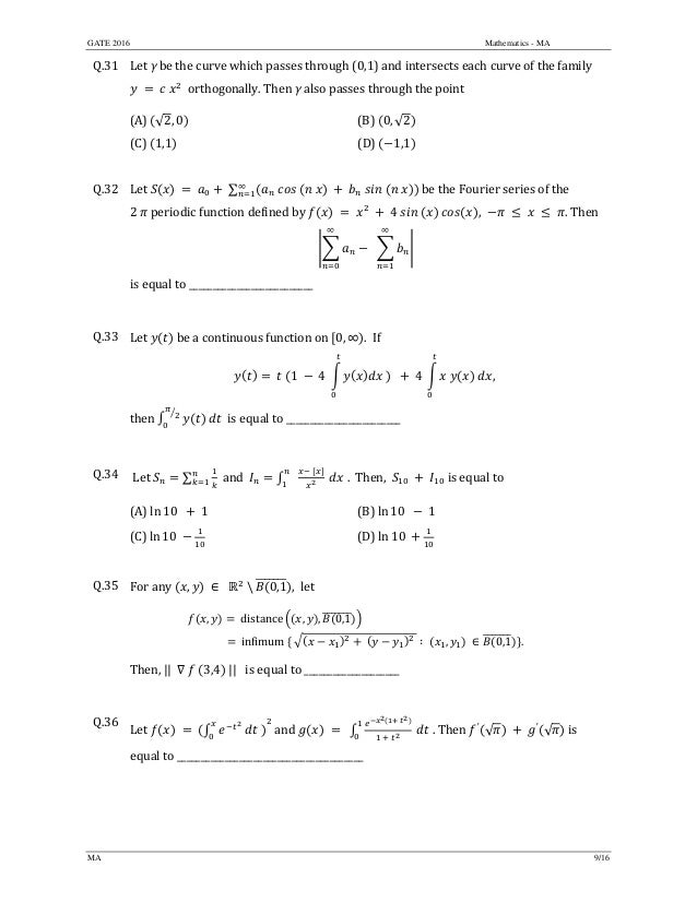 GATE 2016 Mathematics - MA
MA 9/16
Q.31 Let	γ	be	the	curve	which	passes	through	(0,1)	and	intersects	each	curve	of	the	family	
	 	 	 		orthogonally.	Then	γ	also	passes	through	the	point		
(A)	 √2, 0 		 (B)	 0, √2 	
(C)	 1,1 	 (D)	 1,1
	
Q.32 Let	 	 	 	∑ 	
∞
be	the	Fourier	series	of	the	
2	 	periodic	function	defined	by	 4 , 	 	 	 	 . Then	
		
∞
∞
	
is	equal	to	__________________________	
	
Q.33 Let	 	be	a	continuous	function	on	 0, ∞ . If		
	 	 1	 	4	 	 		 	4	 	 	 ,		
then	 	 		is	equal	to	________________________		
	
Q.34 	Let	 ∑ 		and		 .		Then,	 	is	equal	to		
(A)	ln 10		 	1	 (B)	ln 10 1
(C)	ln 10	 	 (D)	ln 10 	
	
Q.35 For	any	 , 	∈		 		 0,1 , 	let		
, 	distance , , 0,1 																																																																						
							 	in imum	 	 	 	 ∶	 , 	∈ 0,1 .
	
Then,	||		 	 	 3,4 	||			is	equal	to	____________________	
	
Q.36
Let	 	 	 	 	 	and	 .	Then	 ′
√ 	 	 ′
√ 	is	
equal	to	_______________________________________	
	
 