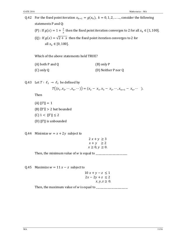 GATE 2016 Mathematics - MA
MA 11/16
Q.42 For	the	fixed	point	iteration	 , 0, 1, 2, … …, consider	the	following	
statements	P	and	Q:	
(P)	:	If	 1 	 		then	the	fixed	point	iteration	converges	to	2	for	all	 ∈ 1, 100 .	
(Q)	:	If	 √2 	 		then	the	fixed	point	iteration	converges	to	2	for		
	 all	 ∈ 0, 100 .	
	
Which	of	the	above	statements	hold	TRUE?	
(A)	both	P	and	Q	 (B)	only P
(C)	only	Q	 (D)	Neither	P	nor	Q
	
Q.43 Let	 ∶	ℓ 	→	ℓ 		be	defined	by
, , ⋯ , , ⋯ , , ⋯ , , ⋯ .	
Then		
(A)	‖ ‖ 1	
(B)	‖ ‖ 2	but	bounded	
(C)	1 	‖ ‖ 2	
(D)	‖ ‖	is	unbounded	
	
Q.44 Minimize	 2 		subject	to	
2 3
				 2
0, 	 0.
	
Then,	the	minimum	value	of	 	is	equal	to	_________________________	
	
Q.45 Maximize	 11	 		subject	to	
10 1
2 2 	 2
															 , , 0.
	
Then,	the	maximum	value	of	 	is	equal	to	_________________________	
	
 