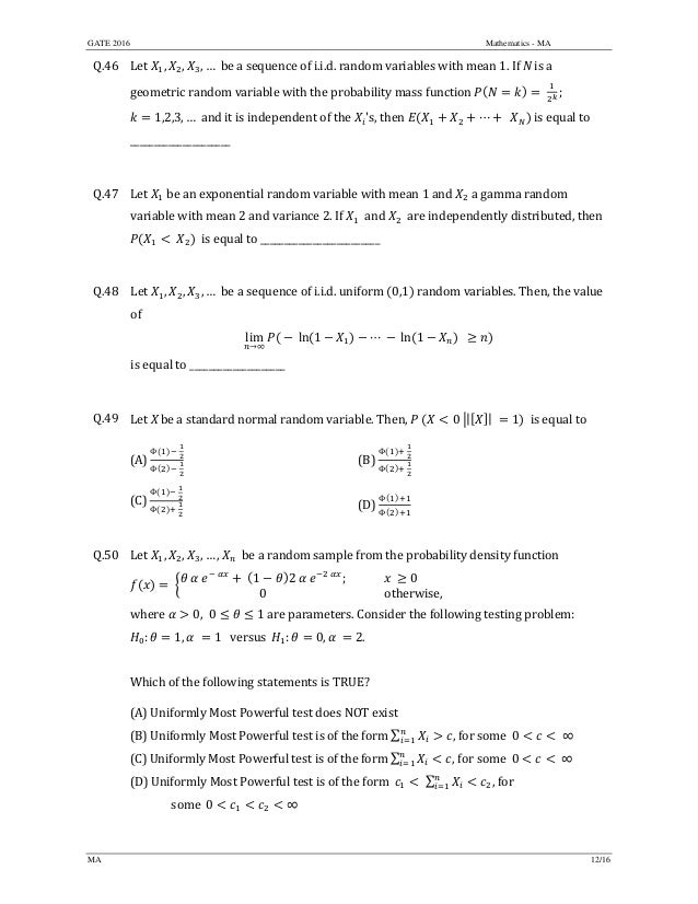 GATE 2016 Mathematics - MA
MA 12/16
Q.46 Let	 , , , …		be	a	sequence	of	i.i.d.	random	variables	with	mean	1.	If	N	is	a	
geometric	random	variable	with	the	probability	mass	function	 	 ;	
1,2,3, …		and	it	is	independent	of	the	 's,	then	 ⋯ 		 	is	equal	to		
_____________________	
	
Q.47 Let	 	be	an	exponential	random	variable	with	mean	1 and a	gamma	random	
variable	with	mean	2	and	variance	2.	If	 	and	 	are	independently	distributed,	then	
	 		is	equal	to	_________________________	
	
Q.48 Let	 , , , …		be	a	sequence	of	i.i.d.	uniform	 0,1 random	variables.	Then,	the value	
of	
lim
→∞
	 	ln 1 ⋯	 	ln 1 		 		
is	equal	to	____________________	
	
Q.49 Let	X	be	a	standard	normal	random	variable.	Then,	 0 | |	 1 		is	equal	to		
(A)	
Φ 	
Φ 	
	 (B)	
Φ
Φ
	
(C)	
Φ 	
Φ 	
	 (D)	
Φ
Φ
	
	
Q.50 Let	 , , , … , 		be	a	random	sample	from	the	probability	density	function	
	
	 	 	
	 1 2 	
; 0
0 									otherwise,
	
where	 0, 0 1	are	parameters.	Consider	the	following	testing	problem:		
: 1, 	 1			versus		 : 0, 	 2.	
		
Which	of	the	following	statements	is	TRUE?	
(A)	Uniformly	Most	Powerful	test	does	NOT	exist
(B)	Uniformly	Most	Powerful	test	is	of	the	form	∑ , for	some		0 	∞
(C)	Uniformly	Most	Powerful	test	is	of	the	form	∑ , for	some		0 	∞
(D)	Uniformly	Most	Powerful	test	is	of	the	form ∑ ,	for		
	 	some		0 ∞	
	
 