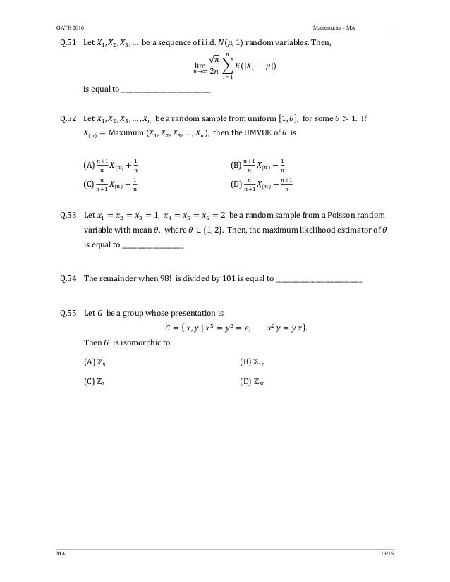 GATE 2016 Mathematics - MA
MA 13/16
Q.51 Let	 , , , …		be	a	sequence	of	i.i.d.	 , 1 random	variables.	Then,		
lim
→∞
√
2
	 | 	 | 		
is	equal	to	_____________________________	
	
Q.52 Let	 , , , … , 		be	a	random	sample	from	uniform	 1, , for	some	 1.		If	
Maximum	 , , , … , , 	then	the	UMVUE	of	 	is		
	
(A)	 	 (B)	 	
(C)	 	 (D)	 	
	
Q.53 Let	 1, 2 be	a	random	sample	from	a	Poisson	random	
variable	with	mean	 ,		where	 ∈ 1, 2 . 	Then,	the	maximum	likelihood	estimator	of	 	
is	equal	to	____________________	
	
Q.54 The	remainder	when	98!		is	divided	by	101	is	equal	to	____________________________
	
Q.55 Let	 		be	a	group	whose	presentation	is	
, | , .	
Then	 		is	isomorphic	to	
	 (A)	 	 (B)	
	 (C)	 	 (D)	
	
	 	
 